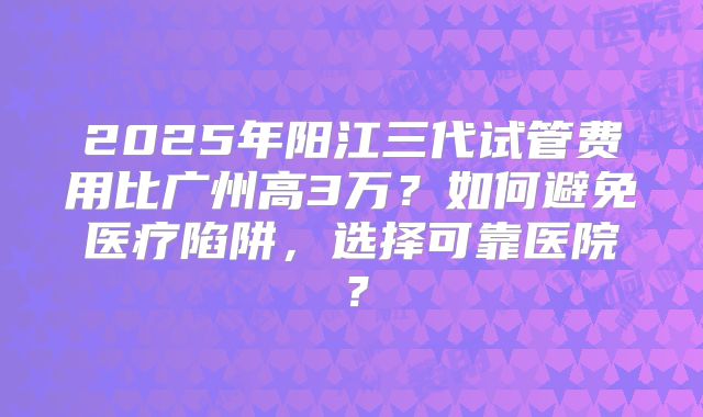 2025年阳江三代试管费用比广州高3万?如何避免医疗陷阱,选择可靠医院?