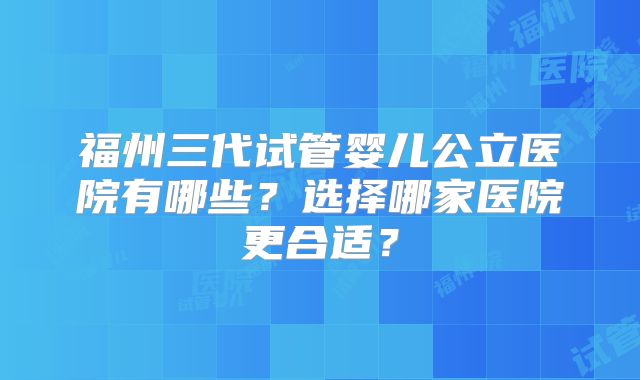 福州三代试管婴儿公立医院有哪些?选择哪家医院更合适?