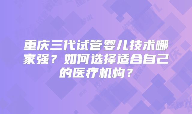 重庆三代试管婴儿技术哪家强？如何选择适合自己的医疗机构？