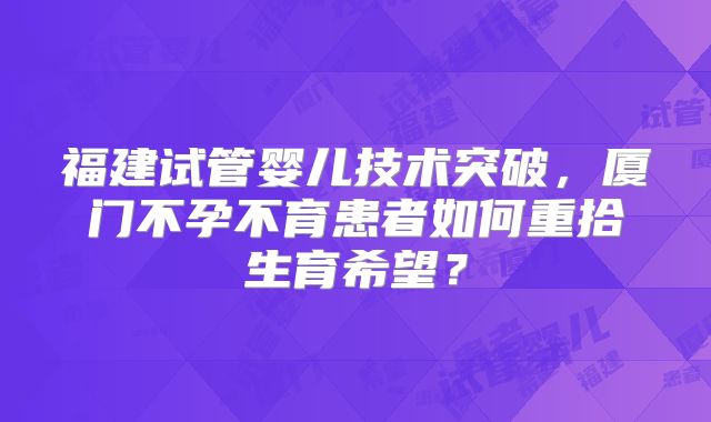 福建试管婴儿技术突破,厦门不孕不育患者如何重拾生育希望?