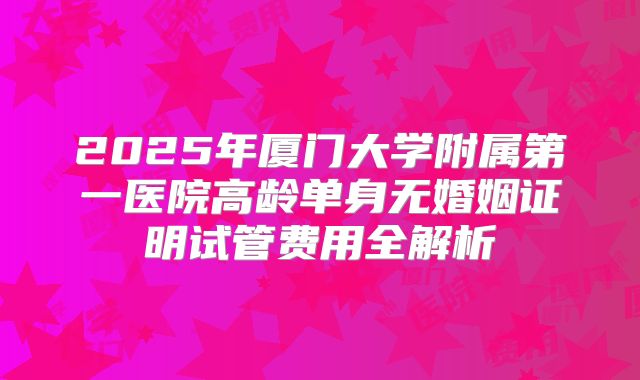 2025年厦门大学附属第一医院高龄单身无婚姻证明试管费用全解析