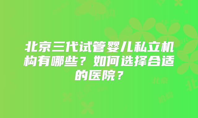 北京三代试管婴儿私立机构有哪些?如何选择合适的医院?