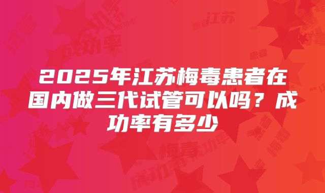 2025年江苏梅毒患者在国内做三代试管可以吗?成功率有多少
