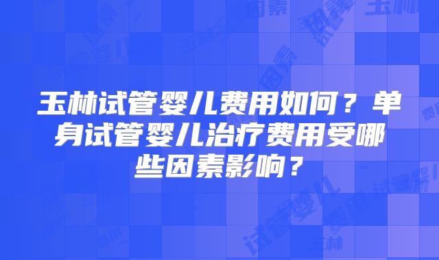 玉林试管婴儿费用如何?单身试管婴儿治疗费用受哪些因素影响?