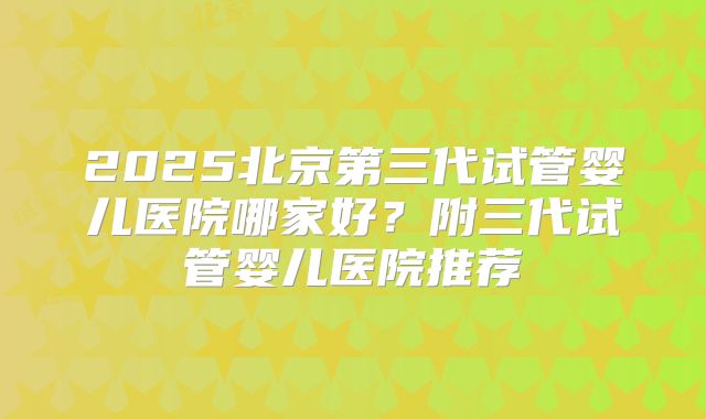 2025北京第三代试管婴儿医院哪家好？附三代试管婴儿医院推荐