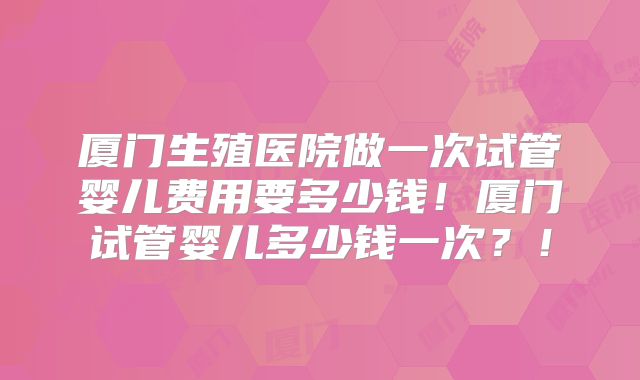 厦门生殖医院做一次试管婴儿费用要多少钱!厦门试管婴儿多少钱一次?!