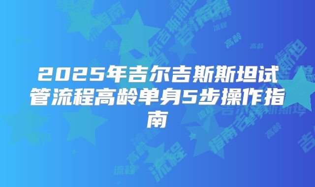 2025年吉尔吉斯斯坦试管流程高龄单身5步操作指南