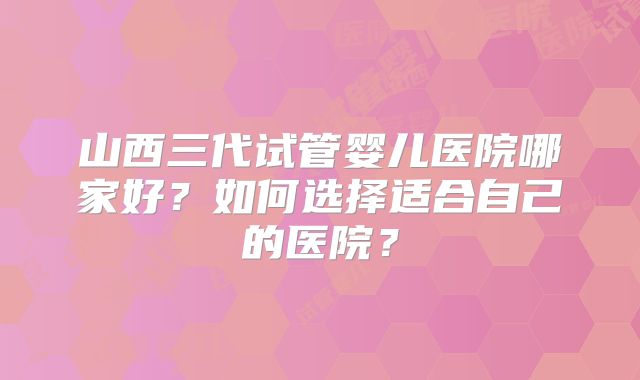 山西三代试管婴儿医院哪家好？如何选择适合自己的医院？