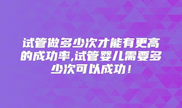 试管做多少次才能有更高的成功率,试管婴儿需要多少次可以成功!
