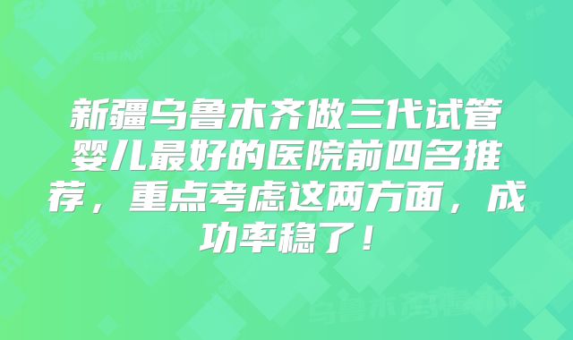 新疆乌鲁木齐做三代试管婴儿最好的医院前四名推荐,重点考虑这两方面,成功率稳了!