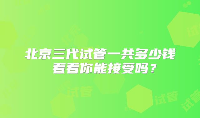 北京三代试管一共多少钱 看看你能接受吗?