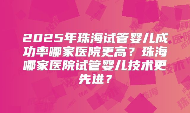 2025年珠海试管婴儿成功率哪家医院更高?珠海哪家医院试管婴儿技术更先进?