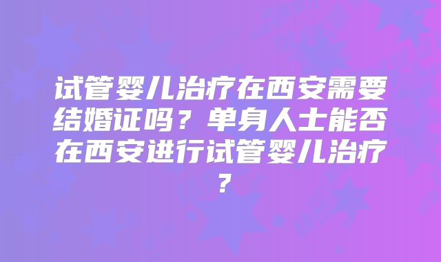 试管婴儿治疗在西安需要结婚证吗？单身人士能否在西安进行试管婴儿治疗？