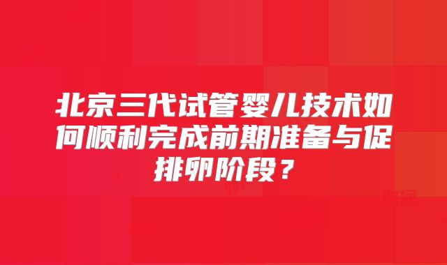 北京三代试管婴儿技术如何顺利完成前期准备与促排卵阶段？