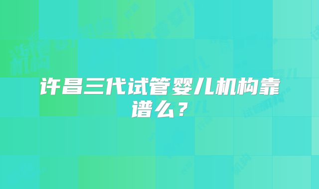 许昌三代试管婴儿机构靠谱么？