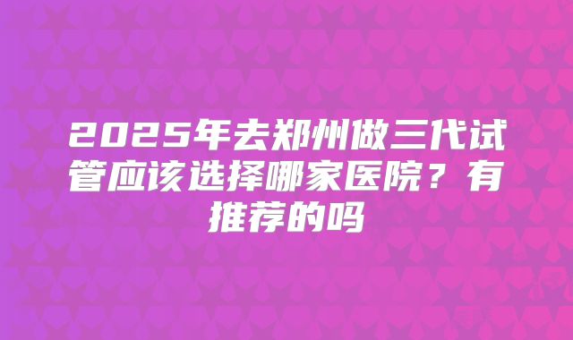 2025年去郑州做三代试管应该选择哪家医院？有推荐的吗
