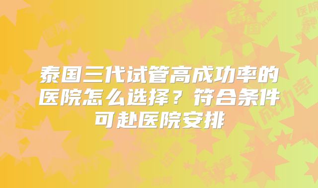 泰国三代试管高成功率的医院怎么选择?符合条件可赴医院安排