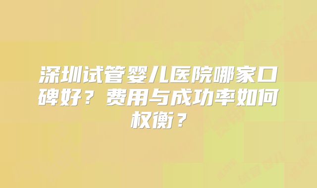 深圳试管婴儿医院哪家口碑好？费用与成功率如何权衡？