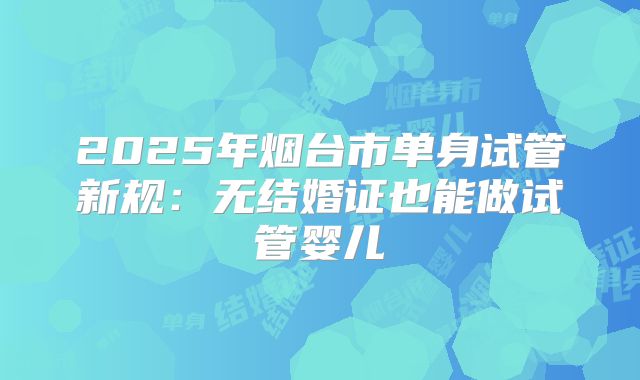2025年烟台市单身试管新规:无结婚证也能做试管婴儿
