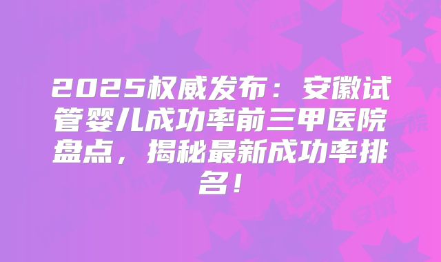 2025权威发布:安徽试管婴儿成功率前三甲医院盘点,揭秘最新成功率排名!