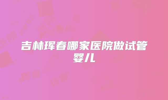 吉林珲春哪家医院做试管婴儿