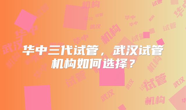 华中三代试管，武汉试管机构如何选择？