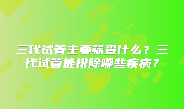 三代试管主要筛查什么?三代试管能排除哪些疾病?