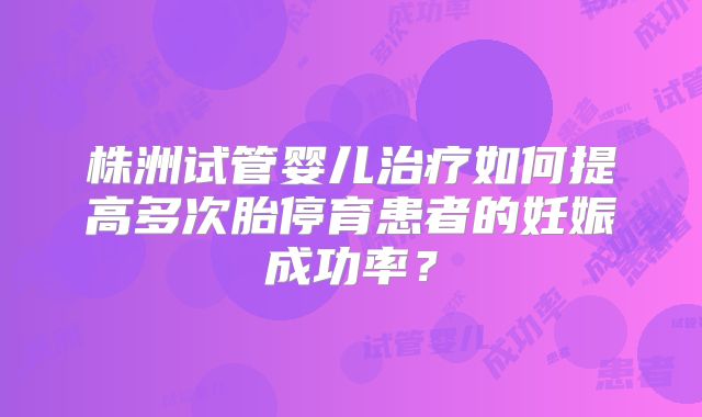 株洲试管婴儿治疗如何提高多次胎停育患者的妊娠成功率?