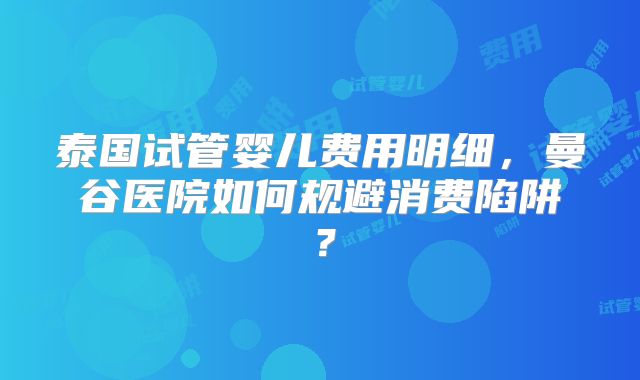 泰国试管婴儿费用明细，曼谷医院如何规避消费陷阱？