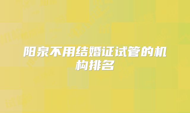 阳泉不用结婚证试管的机构排名
