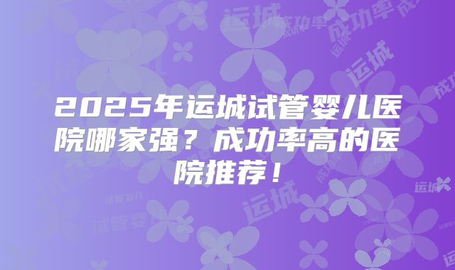 2025年运城试管婴儿医院哪家强?成功率高的医院推荐!