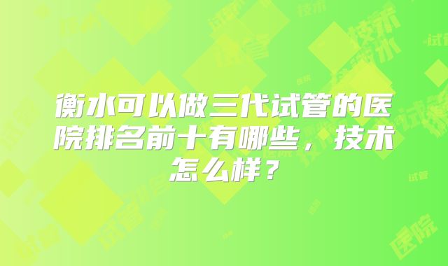 衡水可以做三代试管的医院排名前十有哪些，技术怎么样？