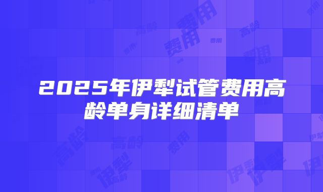 2025年伊犁试管费用高龄单身详细清单