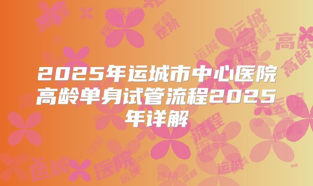 2025年运城市中心医院高龄单身试管流程2025年详解