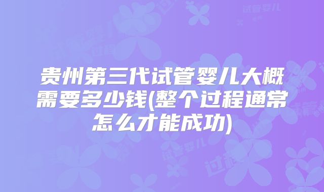 贵州第三代试管婴儿大概需要多少钱(整个过程通常怎么才能成功)