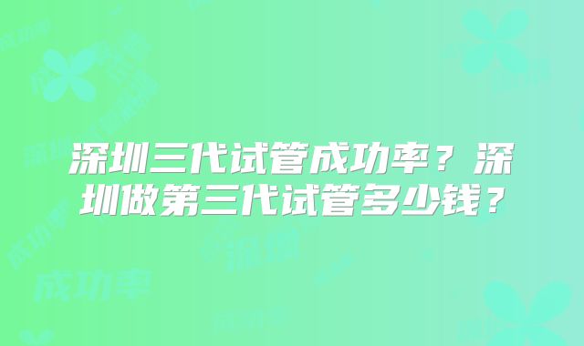 深圳三代试管成功率?深圳做第三代试管多少钱?