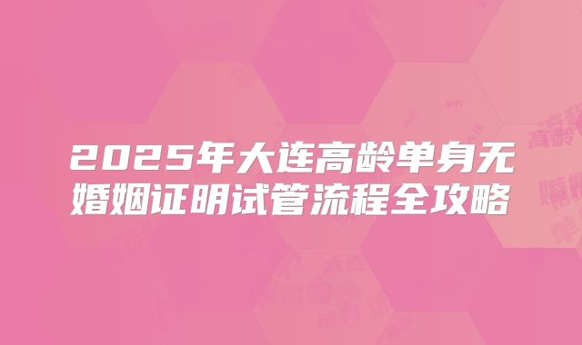 2025年大连高龄单身无婚姻证明试管流程全攻略
