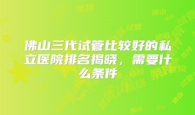佛山三代试管比较好的私立医院排名揭晓,需要什么条件