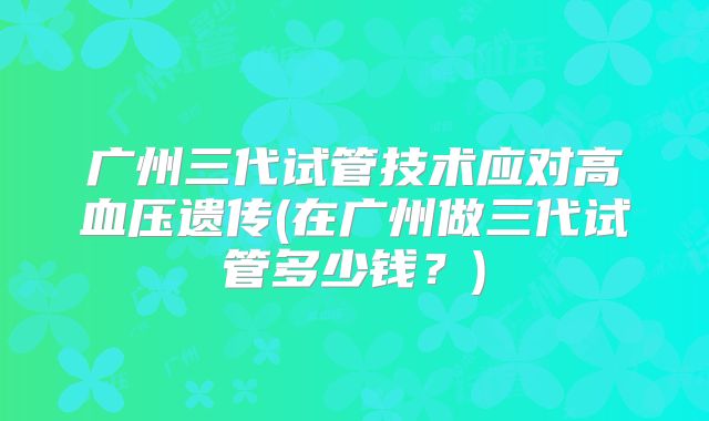 广州三代试管技术应对高血压遗传(在广州做三代试管多少钱?)