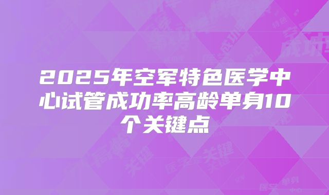 2025年空军特色医学中心试管成功率高龄单身10个关键点