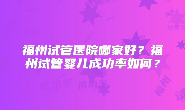 福州试管医院哪家好？福州试管婴儿成功率如何？