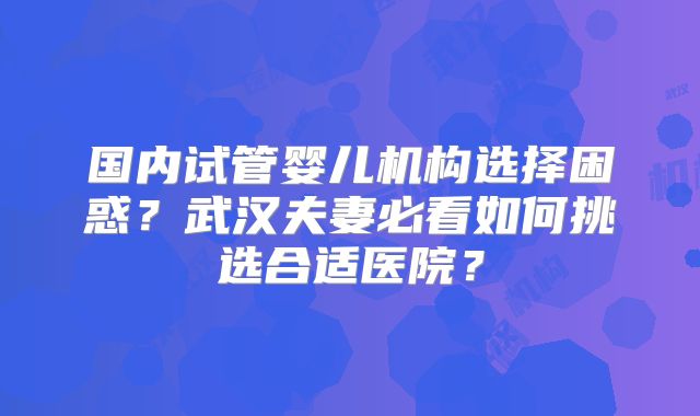 国内试管婴儿机构选择困惑？武汉夫妻必看如何挑选合适医院？