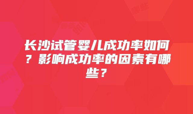 长沙试管婴儿成功率如何?影响成功率的因素有哪些?