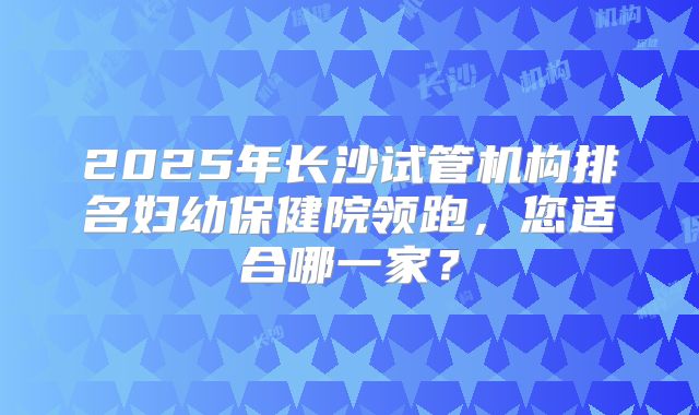 2025年长沙试管机构排名妇幼保健院领跑,您适合哪一家?