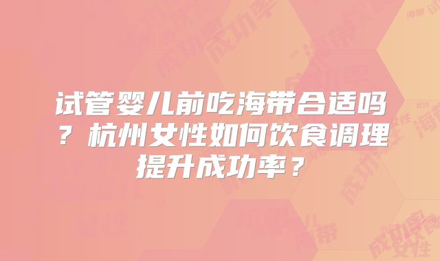 试管婴儿前吃海带合适吗?杭州女性如何饮食调理提升成功率?