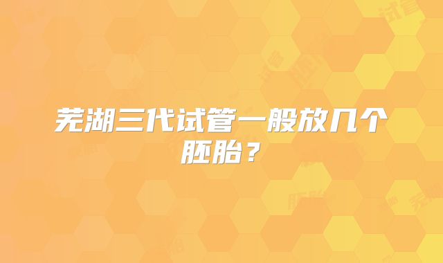 芜湖三代试管一般放几个胚胎？