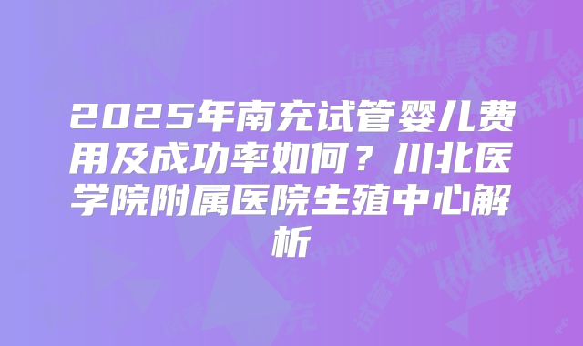 2025年南充试管婴儿费用及成功率如何?川北医学院附属医院生殖中心解析