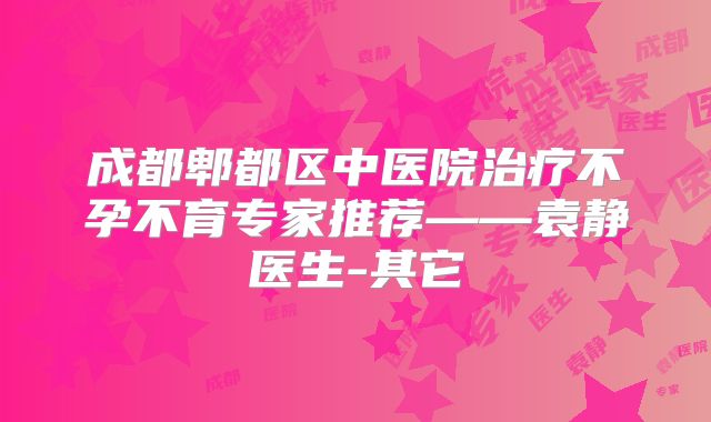 成都郫都区中医院治疗不孕不育专家推荐——袁静医生-其它