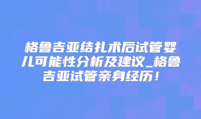 格鲁吉亚结扎术后试管婴儿可能性分析及建议_格鲁吉亚试管亲身经历!
