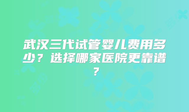 武汉三代试管婴儿费用多少？选择哪家医院更靠谱？